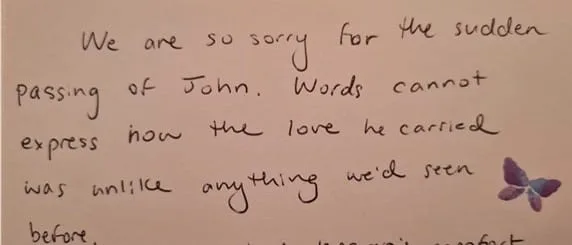 "We are so sorry for the sudden passing of John. Words cannot express how the love he carried was unlike anything we'd seen before."